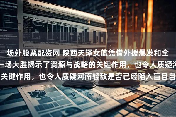 场外股票配资网 陕西天泽女篮凭借外援爆发和全队拼搏，在季后赛中的一场大胜揭示了资源与战略的关键作用，也令人质疑河南轻敌是否已经陷入盲目自信