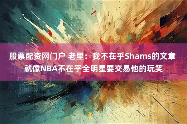 股票配资网门户 老里：我不在乎Shams的文章 就像NBA不在乎全明星要交易他的玩笑