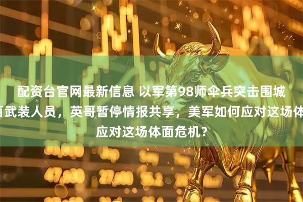 配资台官网最新信息 以军第98师伞兵突击围城打死上百武装人员，英哥暂停情报共享，美军如何应对这场体面危机？