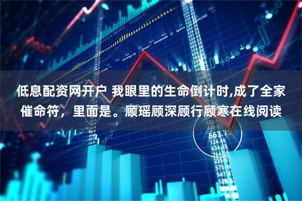 低息配资网开户 我眼里的生命倒计时,成了全家催命符，里面是。顾瑶顾深顾行顾寒在线阅读