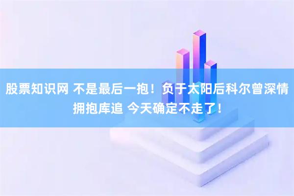 股票知识网 不是最后一抱！负于太阳后科尔曾深情拥抱库追 今天确定不走了！