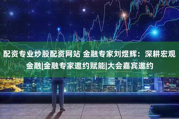 配资专业炒股配资网站 金融专家刘煜辉：深耕宏观金融|金融专家邀约赋能|大会嘉宾邀约