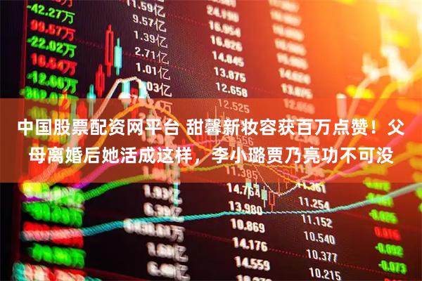 中国股票配资网平台 甜馨新妆容获百万点赞！父母离婚后她活成这样，李小璐贾乃亮功不可没