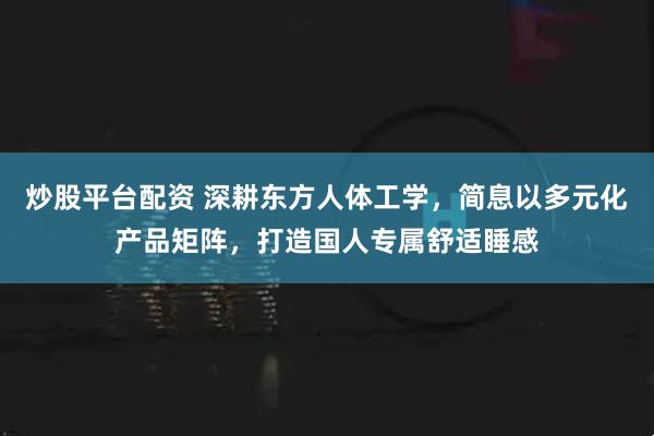 炒股平台配资 深耕东方人体工学，简息以多元化产品矩阵，打造国人专属舒适睡感
