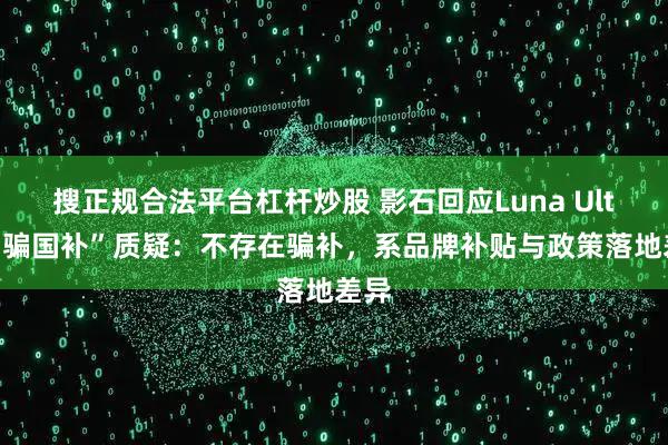 搜正规合法平台杠杆炒股 影石回应Luna Ultra“骗国补”质疑：不存在骗补，系品牌补贴与政策落地差异