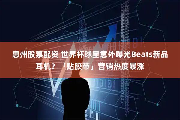 惠州股票配资 世界杯球星意外曝光Beats新品耳机？「贴胶带」营销热度暴涨