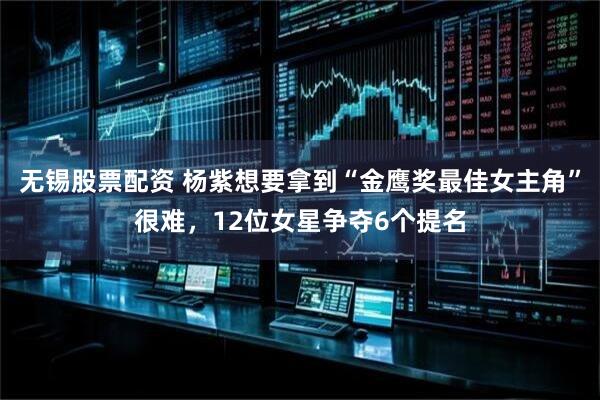 无锡股票配资 杨紫想要拿到“金鹰奖最佳女主角”很难，12位女星争夺6个提名