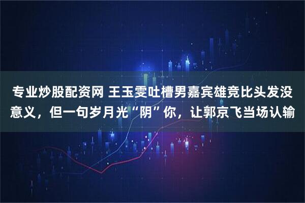 专业炒股配资网 王玉雯吐槽男嘉宾雄竞比头发没意义，但一句岁月光“阴”你，让郭京飞当场认输