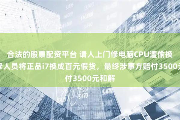 合法的股票配资平台 请人上门修电脑CPU遭偷换！维修人员将正品i7换成百元假货，最终涉事方赔付3500元和解