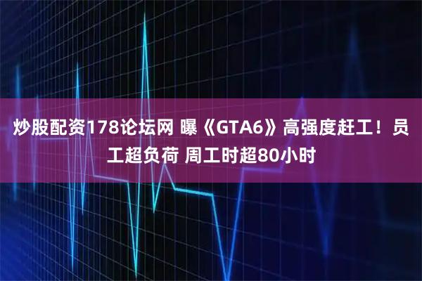 炒股配资178论坛网 曝《GTA6》高强度赶工！员工超负荷 周工时超80小时