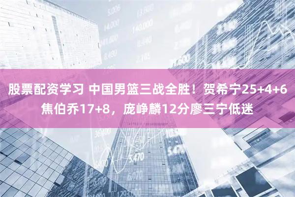 股票配资学习 中国男篮三战全胜！贺希宁25+4+6焦伯乔17+8，庞峥麟12分廖三宁低迷