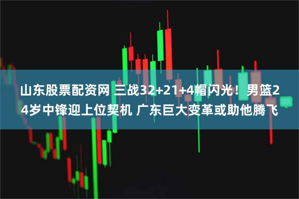 山东股票配资网 三战32+21+4帽闪光！男篮24岁中锋迎上位契机 广东巨大变革或助他腾飞