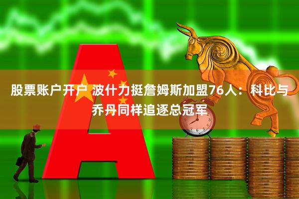 股票账户开户 波什力挺詹姆斯加盟76人：科比与乔丹同样追逐总冠军
