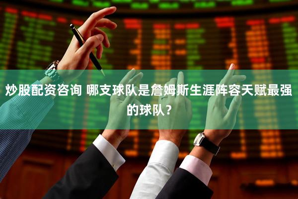 炒股配资咨询 哪支球队是詹姆斯生涯阵容天赋最强的球队？
