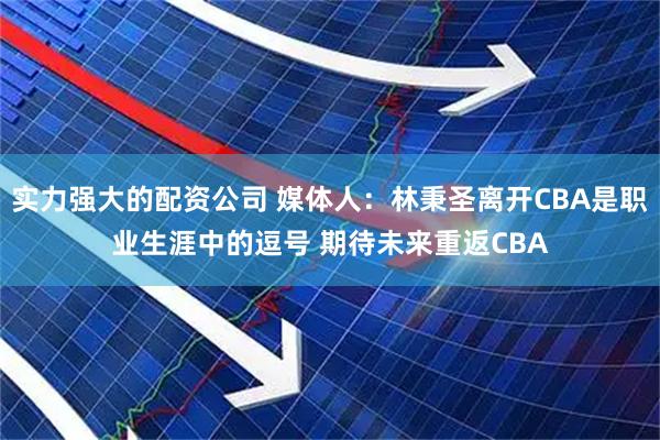 实力强大的配资公司 媒体人：林秉圣离开CBA是职业生涯中的逗号 期待未来重返CBA