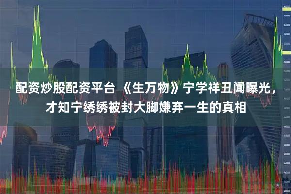 配资炒股配资平台 《生万物》宁学祥丑闻曝光，才知宁绣绣被封大脚嫌弃一生的真相