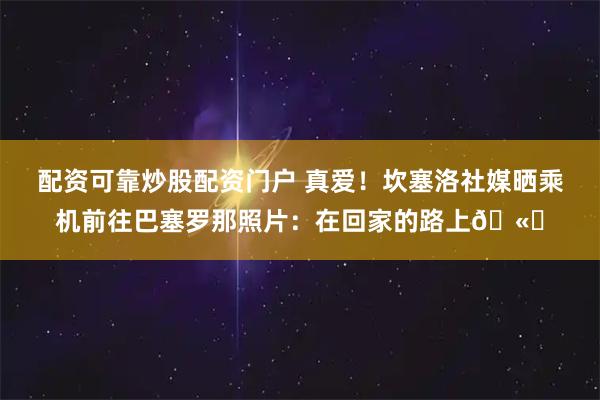 配资可靠炒股配资门户 真爱！坎塞洛社媒晒乘机前往巴塞罗那照片：在回家的路上🫀
