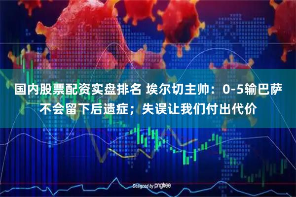 国内股票配资实盘排名 埃尔切主帅：0-5输巴萨不会留下后遗症；失误让我们付出代价