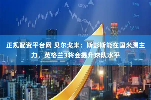 正规配资平台网 贝尔戈米：斯彭斯能在国米踢主力，英格兰3将会提升球队水平