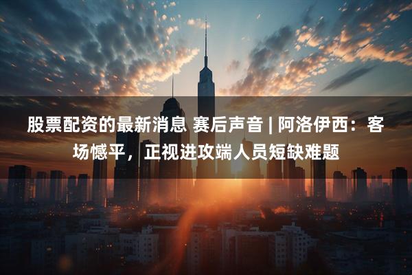 股票配资的最新消息 赛后声音 | 阿洛伊西：客场憾平，正视进攻端人员短缺难题