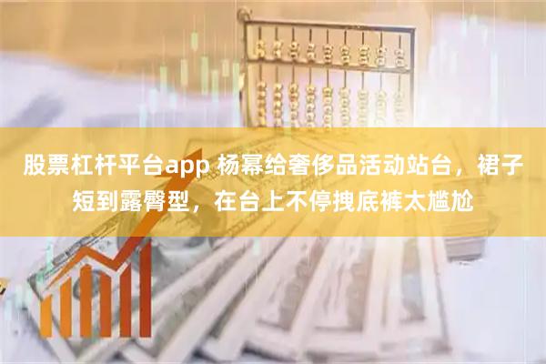 股票杠杆平台app 杨幂给奢侈品活动站台，裙子短到露臀型，在台上不停拽底裤太尴尬