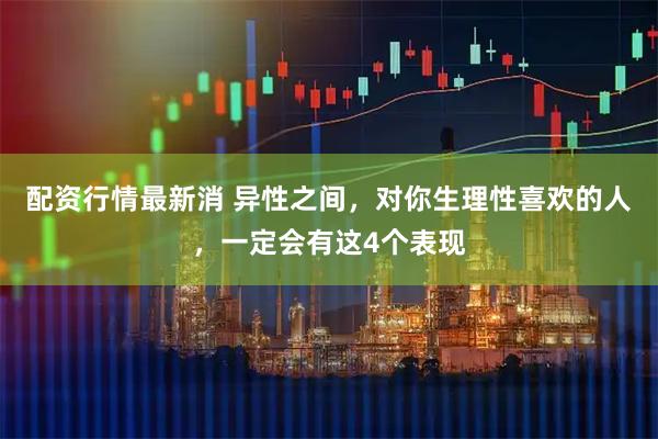 配资行情最新消 异性之间，对你生理性喜欢的人，一定会有这4个表现